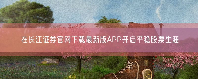 在长江证券官网下载最新版APP开启平稳股票生涯