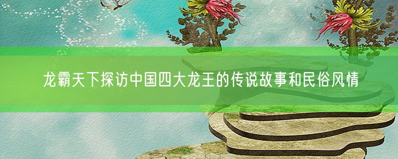 龙霸天下探访中国四大龙王的传说故事和民俗风情